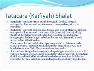 Tatacara (Kaifiyah) Shalat
10. Bertakbir (sunnah) turun untuk bersujud (fardhu) dengan
memperhatikan sunnah cara bersujud, memperbanyak dzikir
(sunnah)
11. Bertakbir (sunnah) mengangkat kepala dan duduk (fardhu) dengan
memperhatikan sunnah, lalu bertakbir (sunnah) dan sujud lagi
(fardhu), bertakbir (sunnah) dan bangun dari sujud dengan
mengangkat kedua tangan sebelum kedua kaki (sunnah) untuk
meneruskan rakaat kedua.
12. Pada rakaat kedua melakukan apa yang sudah di lakukan pada
rakaat pertama, sesudah itu duduk untuk tasyahhud awal, dan
bershalawat atas Nabi Muhammad saw (sunnah)
13. Pada rakaat ketiga dan keempat, cukup dengan membaca surah Al
Fatihah dengan sirriyah, meskipun dalam shalat jahriyah. Kemudian
duduk tasyahhud akhir (fardhu) bershalawat atas Rasulullah saw
(sunnah), berdo’a sebelum salam dengan doa ma’tsur yang disukai
 