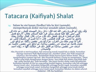 Tatacara (Kaifiyah) Shalat
14. Salam ke sisi kanan (fardhu) lalu ke kiri (sunnah),
memperbanyak dzikir ma’tzur sesudah salam (sunnah).
‫إلى‬ ‫جاء‬ ‫ثم‬ ،‫فصلى‬َ‫خ‬ ‫المسجد‬ ‫رجل‬ ‫دخل‬َ‫خ‬ :‫قال‬ ‫عنه‬ ‫ا‬ ‫ريضي‬َ‫خ‬ ‫هبريبرة‬ُ ‫أبو‬ ‫روى‬ ‫قد‬َ‫خ‬ ‫و‬َ‫خ‬
‫ل‬ِّ ‫فص‬ ‫»ارجع‬ :‫وقال‬ ،‫ل م‬َّ ‫الس‬ ‫عليه‬ ‫فبرد‬ ،‫لم‬ِّ ‫يس‬ ‫ووسلم‬ ‫عليه‬ ‫ا‬ ‫صلى‬ ‫النبي‬
‫بعثك‬َ‫خ‬ ‫والذي‬ :‫فقال‬ :‫قال‬ .‫مبرات‬ ‫ثل ث‬َ‫خ‬ ‫ذلك‬ ‫ففعل‬ ،‫فبرجع‬ «‫ل‬ِّ ‫ص‬َ‫خ‬ ‫ت‬ُ ‫لم‬ ‫نك‬َّ ‫فإ‬
‫ثم‬ ،‫ببر‬ِّ ‫فك‬ ‫صلة‬َّ ‫ال‬ ‫إلى‬ ‫ت‬َ‫خ‬ ‫قم‬ُ ‫إذا‬ » ‫قال؛‬ .‫لمني‬ِّ ‫فع‬ ،‫هذا‬ ‫بر‬َ‫خ‬ ‫غي‬ ‫أحسن‬ُ ‫ما‬ ‫ق‬ّ‫او‬ ‫بالح‬
‫حتى‬ ‫فع‬َ‫خ‬ ‫ار‬ ‫ثم‬ ،‫كعا‬ِ ‫ا‬ ‫را‬ ‫ن‬َّ ‫ئ‬ِ ‫ا‬ ‫تطم‬َ‫خ‬ ‫حتى‬ ‫كع‬َ‫خ‬ ‫ار‬ ‫ثم‬ ،‫قبرآن‬ُ ‫ال‬ ‫من‬ ‫معك‬َ‫خ‬ ‫سبر‬َّ ‫تي‬َ‫خ‬ ‫ما‬ ‫اقبرأ‬
‫ثم‬ ،‫لسا‬ِ ‫ا‬ ‫جا‬ ‫ن‬َّ ‫ئ‬ِ ‫ا‬ ‫تطم‬َ‫خ‬ ‫حتى‬ ‫ارفع‬ ‫ثم‬ ،‫وساجدا‬ ‫ن‬َّ ‫ئ‬ِ ‫ا‬ ‫تطم‬َ‫خ‬ ‫حتى‬ ‫جد‬ُ ‫اوس‬ ‫ثم‬ ،‫قائما‬ ‫دل‬ِ ‫ا‬ ‫ت‬َ‫خ‬ ‫تع‬َ‫خ‬
‫أحمد‬ ‫رواه‬ ،« ‫لها‬ِّ ‫ك‬ُ ‫ك‬َ‫خ‬ ‫ت‬ِ ‫ا‬ ‫صل‬َ‫خ‬ ‫في‬ ‫ذلك‬ ‫عل‬َ‫خ‬ ‫اف‬ ‫ثم‬ ‫جدا‬ِ ‫ا‬ ‫وسا‬ ‫ن‬َّ ‫ئ‬ِ ‫ا‬ ‫طم‬ْ‫بر‬ ‫ت‬َ‫خ‬ ‫حتى‬ ‫جد‬ُ ‫اوس‬
‫والشيتخان‬
Abu Hurairah ra meriwayatkan: Ada seseorang masuk masjid lalu ia shalat, kemudian
datanga menemui Nabi Muhammad saw, memberi salam, dan Nabi menjawab
salamnya, dan bersabda: “Kembalilah shalat karena kamu belum shalat” lalu ia
mengulanginya sampai tiga kali. Abu Hurairah berkata: Orang itu mengatakan: “Demi
Tuhan yang telah mengutusmu dengan benar. Saya tidak bisa shalat yang lebih baik
lagi, maka ajarilah aku. Nabi bersabda: “Jika kamu berdiri shalat maka bertakbirlah,
kemudian bacalah Al Qur’an yang paling mudah bagimu, kemudian ruku’lah sehingga
thuma’ninah ruku’, kemudian bangunlah sehingga berdiri tegak, kemudian sujudlah
sehingga tuma’ninah sujud, kemudian bangunlah sehingga tuma’ninah duduk,
kemudian sujudlah sehingga tuma’ninah sujud, kemudian lakukan itu dalam seluruh
shalatmu”. HR Asy Syaikhani
 