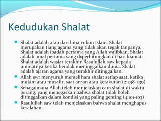 Kedudukan Shalat
 Shalat adalah atau dari lima rukun Islam. Shalat
merupakan tiang agama yang tidak akan tegak tanpanya.
Shalat adalah ibadah pertama yang Allah wajibkan. Shalat
adalah amal pertama yang diperhitungkan di hari kiamat.
Shalat adalah wasiat terakhir Rasulullah saw kepada
ummatnya ketika hendak meninggalkan dunia. Shalat
adalah ajaran agama yang terakhir ditinggalkan.
 Allah swt menyuruh memelihara shalat setiap saat, ketika
mukim atau musafir, saat aman atau ketakutan (2:238-239)
 Sebagaimana Allah telah menjelaskan cara shalat di waktu
perang, yang menegaskan bahwa shalat tidak boleh
ditinggalkan dalam kondisi yang paling genting (4:101-103)
 Rasulullah saw telah menjelaskan bahwa shalat menghapus
kesalahan
 