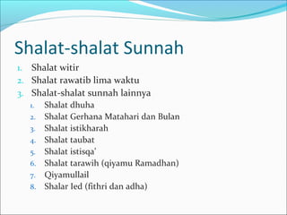 Shalat-shalat Sunnah
1. Shalat witir
2. Shalat rawatib lima waktu
3. Shalat-shalat sunnah lainnya
1. Shalat dhuha
2. Shalat Gerhana Matahari dan Bulan
3. Shalat istikharah
4. Shalat taubat
5. Shalat istisqa’
6. Shalat tarawih (qiyamu Ramadhan)
7. Qiyamullail
8. Shalar Ied (fithri dan adha)
 