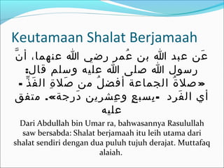 Keutamaan Shalat Berjamaah
‫ن‬ّ ‫أ‬ ،‫عنهما‬ ‫ا‬ ‫رضي‬ ‫عمر‬ُ ‫بن‬ ‫ا‬ ‫عبد‬ ‫عن‬َ
:‫قال‬ ‫وسلم‬ ‫عليه‬ ‫ا‬ ‫صلى‬ ‫ا‬ ‫رسول‬
- »‫ذ‬ّ ‫ف‬َ ‫ال‬ ‫ة‬ِ ‫صل‬َ ‫من‬ ‫ل‬ُ ‫أفض‬ ‫الجماعة‬ ‫ة‬ُ ‫صل‬
.« -‫متفق‬ ‫درجة‬َ ‫عشرين‬ِ ‫و‬ ‫ع‬ٍ ‫بسب‬ِ ‫فرد‬َ ‫ال‬ ‫أي‬
‫عليه‬
Dari Abdullah bin Umar ra, bahwasannya Rasulullah
saw bersabda: Shalat berjamaah itu leih utama dari
shalat sendiri dengan dua puluh tujuh derajat. Muttafaq
alaiah.
 