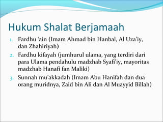 Hukum Shalat Berjamaah
1. Fardhu ‘ain (Imam Ahmad bin Hanbal, Al Uza’iy,
dan Zhahiriyah)
2. Fardhu kifayah (jumhurul ulama, yang terdiri dari
para Ulama pendahulu madzhab Syafi’iy, mayoritas
madzhab Hanafi fan Maliki)
3. Sunnah mu’akkadah (Imam Abu Hanifah dan dua
orang muridnya, Zaid bin Ali dan Al Muayyid Billah)
 