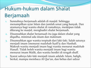 Hukum-hukum dalam Shalat
Berjamaah
1. Sunnahnya berjamaah adalah di masjid. Sehingga
menampilkan syiar Islam dan jumlah umat yang banyak. Dan
utamanya bagi wanita shalat di rumahnya, meskipun tidak
dilarang ke masjid, menghadiri shalat berjamaah.
2. Disunnahkan shalat berjamaah itu juga dalam shalat yang
diqadha, minimal ada imam dan makmum
3. Disunnahkan agar wanita terpisah dari laki-laki. Salah satunya
menjadi imam (menurut madzhab Syafi’iy dan Hanbali.
Makruh wanita menjadi imam bagi wanita menurut madzhab
Hanafi. Tidak boleh wanita menjadi imam bagi wanita
menurut imam Malik, dan wanita berdiri di tengah shaff.
4. Syarat sahnya laki-laki menjadi imam adalah: Islam, baligh,
berkal, mampu membaca Al Qur’an, dan bebas dari udzur
 