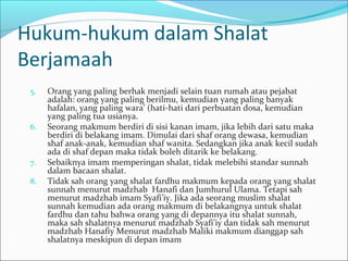 Hukum-hukum dalam Shalat
Berjamaah
5. Orang yang paling berhak menjadi selain tuan rumah atau pejabat
adalah: orang yang paling berilmu, kemudian yang paling banyak
hafalan, yang paling wara’ (hati-hati dari perbuatan dosa, kemudian
yang paling tua usianya.
6. Seorang makmum berdiri di sisi kanan imam, jika lebih dari satu maka
berdiri di belakang imam. Dimulai dari shaf orang dewasa, kemudian
shaf anak-anak, kemudian shaf wanita. Sedangkan jika anak kecil sudah
ada di shaf depan maka tidak boleh ditarik ke belakang.
7. Sebaiknya imam memperingan shalat, tidak melebihi standar sunnah
dalam bacaan shalat.
8. Tidak sah orang yang shalat fardhu makmum kepada orang yang shalat
sunnah menurut madzhab Hanafi dan Jumhurul Ulama. Tetapi sah
menurut madzhab imam Syafi’iy. Jika ada seorang muslim shalat
sunnah kemudian ada orang makmum di belakangnya untuk shalat
fardhu dan tahu bahwa orang yang di depannya itu shalat sunnah,
maka sah shalatnya menurut madzhab Syafi’iy dan tidak sah menurut
madzhab Hanafiy Menurut madzhab Maliki makmum dianggap sah
shalatnya meskipun di depan imam
 
