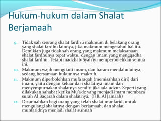 Hukum-hukum dalam Shalat
Berjamaah
9. Tidak sah seorang shalat fardhu makmum di belakang orang
yang shalat fardhu lainnya, jika makmum mengetahui hal itu.
Demikian juga tidak sah orang yang makmum melaksanaan
shalat fardhunya tepat waktu, dengan imam yang mengqadha
shalat fardhu. Tetapi madzhab Syafi’iy memperbolehkan semua
ini.
10. Makmum wajib mengikuti imam, dan haram mendahuluinya,
sedang bersamaan hukumnya makruh.
11. Makmum diperbolehkan mufaraqah (memisahkan diri) dari
imam, yaitu dengan keluar dari shalatnya imam dan
menyempurnakan shalatnya sendiri jika ada udzur. Seperti yang
dilakukan sahabat ketika Mu’adz yang menjadi imam membaca
surah Al Baqarah dalam shalatnya. (HR. Al Jamaah)
12. Disunnahkan bagi orang yang telah shalat munfarid, untuk
mengulangi shalatnya dengan berjamaah, dan shalat
munfaridnya menjadi shalat sunnah
 