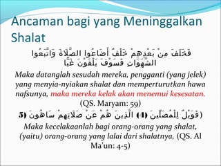 Ancaman bagi yang Meninggalkan
Shalat
‫عوا‬ُ ‫ب‬َ ‫ت‬ّ ‫وا‬َ ‫ة‬َ ‫ل‬َ ‫ص‬ّ ‫ال‬ ‫عوا‬ُ ‫ضا‬َ ‫أ‬َ ‫ف‬ٌ ‫ل‬ْ ‫خ‬َ ‫م‬ْ ‫ه‬ِ ‫د‬ِ ‫ع‬ْ ‫ب‬َ ‫ن‬ْ ‫م‬ِ ‫ف‬َ ‫ل‬َ ‫خ‬َ ‫ف‬َ
‫يا‬ّ ‫غ‬َ ‫ن‬َ ‫و‬ْ ‫ق‬َ ‫ل‬ْ ‫ي‬َ ‫ف‬َ ‫و‬ْ ‫س‬َ ‫ف‬َ ‫ت‬ِ ‫وا‬َ ‫ه‬َ ‫ش‬ّ ‫ال‬
Maka datanglah sesudah mereka, pengganti (yang jelek)
yang menyia-nyiakan shalat dan memperturutkan hawa
nafsunya, maka mereka kelak akan menemui kesesatan.
(QS. Maryam: 59)
) ‫ن‬َ ‫لي‬ّ ‫ص‬َ ‫م‬ُ ‫ل‬ْ ‫ل‬ِ ‫ل‬ٌ ‫ي‬ْ ‫و‬َ ‫ف‬َ4) (‫ن‬َ ‫هو‬ُ ‫سا‬َ ‫م‬ْ ‫ه‬ِ ‫ت‬ِ ‫ل‬َ ‫ص‬َ ‫ن‬ْ ‫ع‬َ ‫م‬ْ ‫ه‬ُ ‫ن‬َ ‫ذي‬ِ ‫ل‬ّ ‫ا‬5 )
Maka kecelakaanlah bagi orang-orang yang shalat,
(yaitu) orang-orang yang lalai dari shalatnya, (QS. Al
Ma’un: 4-5)
 