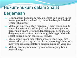 Hukum-hukum dalam Shalat
Berjamaah
13. Disunnahkan bagi imam, setelah shalat dan salam untuk
menengok ke kanan dan kiri, kemudian berpindah dari
tempat shalatnya
14. Makmum diperbolehkan mengikuti imam meskipun di
antara keduanya ada sekat, jika makmum mengetahui
pergerakan imam lewat pendengaran atau penglihatan,
dengan syarat shafnya bersambung. Sehingga tidak sah
shalat dengan siaran radio atau televisi
15. Jika seorang imam mengalami sesuatu yang tidak bisa
meneruskan shalatnya maka digantikan orang lain untuk
menyempurnakan shalatnya dengan makmum yang ada.
16. Makruh seorang imam mengimami kaum yang tidak
menyukainya
 