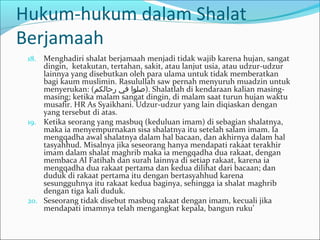 Hukum-hukum dalam Shalat
Berjamaah
18. Menghadiri shalat berjamaah menjadi tidak wajib karena hujan, sangat
dingin, ketakutan, tertahan, sakit, atau lanjut usia, atau udzur-udzur
lainnya yang disebutkan oleh para ulama untuk tidak memberatkan
bagi kaum muslimin. Rasulullah saw pernah menyuruh muadzin untuk
menyerukan: (‫رحالكم‬ ‫في‬ ‫.)صلوا‬ Shalatlah di kendaraan kalian masing-
masing; ketika malam sangat dingin, di malam saat turun hujan waktu
musafir. HR As Syaikhani. Udzur-udzur yang lain diqiaskan dengan
yang tersebut di atas.
19. Ketika seorang yang masbuq (keduluan imam) di sebagian shalatnya,
maka ia menyempurnakan sisa shalatnya itu setelah salam imam. Ia
mengqadha awal shalatnya dalam hal bacaan, dan akhirnya dalam hal
tasyahhud. Misalnya jika seseorang hanya mendapati rakaat terakhir
imam dalam shalat maghrib maka ia mengqadha dua rakaat, dengan
membaca Al Fatihah dan surah lainnya di setiap rakaat, karena ia
mengqadha dua rakaat pertama dan kedua dilihat dari bacaan; dan
duduk di rakaat pertama itu dengan bertasyahhud karena
sesungguhnya itu rakaat kedua baginya, sehingga ia shalat maghrib
dengan tiga kali duduk.
20. Seseorang tidak disebut masbuq rakaat dengan imam, kecuali jika
mendapati imamnya telah mengangkat kepala, bangun ruku’
 