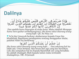 Dalilnya
‫ن‬ْ ‫أ‬َ ‫ح‬ٌ ‫نا‬َ ‫ج‬ُ ‫م‬ْ ‫ك‬ُ ‫ي‬ْ ‫ل‬َ ‫ع‬َ ‫س‬َ ‫ي‬ْ ‫ل‬َ ‫ف‬َ ‫ض‬ِ ‫ر‬ْ ‫ل‬َْ ‫ا‬ ‫في‬ِ ‫م‬ْ ‫ت‬ُ ‫ب‬ْ ‫ر‬َ ‫ض‬َ ‫ذا‬َ ‫إ‬ِ ‫و‬َ
‫روا‬ُ ‫ف‬َ ‫ك‬َ ‫ن‬َ ‫ذي‬ِ ‫ل‬ّ ‫ا‬ ‫م‬ُ ‫ك‬ُ ‫ن‬َ ‫ت‬ِ ‫ف‬ْ ‫ي‬َ ‫ن‬ْ ‫أ‬َ ‫م‬ْ ‫ت‬ُ ‫ف‬ْ ‫خ‬ِ ‫ن‬ْ ‫إ‬ِ ‫ة‬ِ ‫ل‬َ ‫ص‬ّ ‫ال‬ ‫ن‬َ ‫م‬ِ ‫روا‬ُ ‫ص‬ُ ‫ق‬ْ ‫ت‬َ
‫نا‬ً ‫بي‬ِ ‫م‬ُ ‫وا‬ّ ‫د‬ُ ‫ع‬َ ‫م‬ْ ‫ك‬ُ ‫ل‬َ ‫نوا‬ُ ‫كا‬َ ‫ن‬َ ‫ري‬ِ ‫ف‬ِ ‫كا‬َ ‫ل‬ْ ‫ا‬ ‫ن‬ّ ‫إ‬ِ
Dan apabila kamu bepergian di muka bumi, Maka tidaklah Mengapa
kamu men-qashar sembahyang(mu), jika kamu takut diserang orang-
orang kafir. QS. An Nisa: 101
Ya’la bin Umayyah berkata: akubertanya kepada Umar bin
Khaththab: Bagaimana pendapatmu tentang mengqashar shalat,
padahal Allah swt berfirman:
‫روا‬ُ ‫ف‬َ ‫ك‬َ ‫ن‬َ ‫ذي‬ِ ‫ل‬ّ ‫ا‬ ‫م‬ُ ‫ك‬ُ ‫ن‬َ ‫ت‬ِ ‫ف‬ْ ‫ي‬َ ‫ن‬ْ ‫أ‬َ ‫م‬ْ ‫ت‬ُ ‫ف‬ْ ‫خ‬ِ ‫ن‬ْ ‫إ‬ِ
Jika kamu takut diserang orang-orang kafir... . Dan sekarang hal itu
tidak ada. Umar berkata: Aku heran dari apa yang kau herankan.
Lalu aku sampaikan hal itu kepada Rasulullah saw yang bersabda:
Itu adalah shadaqah Allah kepada kalian maka terimalah
shadaqahnya. HR. Al Jamaah
 