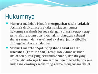 Hukumnya
 Menurut madzhab Hanafi, mengqashar shalat adalah
‘Azimah (hukum tetap), dan shalat sempurna
hukumnya makruh berbeda dengan sunnah, tetapi tetap
sah shalatnya; dan dua rakaat akhir dianggap sebagai
shalat sunnah, dan tasyahhud awal menjadi wajib, jika
ditinggalkan batal shalatnya.
 Menurut madzhab Syafi’iy; qashar shalat adalah
rukhshah (kemudahan), tetapi tidak dimakruhkan
shalat sempurna yang berstatus Azimah, dan itu yang
utama, jika safarnya belum sampai tiga marhalah, dan jika
sudah melewatinya maka yang utama mengqashar shalat
 