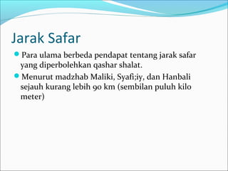 Jarak Safar
Para ulama berbeda pendapat tentang jarak safar
yang diperbolehkan qashar shalat.
Menurut madzhab Maliki, Syafi;iy, dan Hanbali
sejauh kurang lebih 90 km (sembilan puluh kilo
meter)
 
