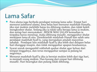 Lama Safar
 Para ulama juga berbeda pendapat tentang lama safar. Empat hari
menurut jumhurul ulama, lima belas hari menurut madzhab Hanafiy,
jika niat mukim melebihi batas itu dihitung mukim, dan tidak boleh
mengkoshor shalat. Sedang jika ia tidak tahu berapa lama ia mukim,
dan setiap hari menyatakan : BESOK MAU JALAN kemudian ia
terpaksa harus menetap, maka dihitung musafir, mengqoshor shalat
meskipun lama di situ. Demikianlah madzhab Hanafi dan salah satu
pendapat madzhab Syafi’iy, yang merupakan amalah mayoritas
sahabat. Pendapat lain madzhab Syafi’iy jika lebih dari delapan belas
hari dianggap muqim, dan tidak mengqashar apapun keadaannya.
 Syarat untuk mengambil rukhshah qashar shalat agar keluar dari
tempat tinggalnya, dan terus mengqashar sampai ia pulang ke
negerinya.
 Menurut madzhab Syafi’iy jika ia berniat mukim lebih dari tiga hari,
ia menjadi orang mukim. Dan kurang dari empat hari dihitung
musafir. Hari bearngkat dan pulang tidak dihitung.
 