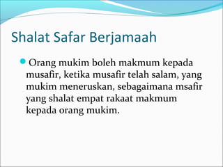 Shalat Safar Berjamaah
Orang mukim boleh makmum kepada
musafir, ketika musafir telah salam, yang
mukim meneruskan, sebagaimana msafir
yang shalat empat rakaat makmum
kepada orang mukim.
 