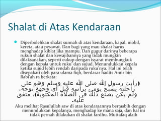 Shalat di Atas Kendaraan
 Diperbolehkan shalat sunnah di atas kendaraan, kapal, mobil,
kereta, atau pesawat. Dan bagi yang mau shalat harus
menghadap kiblat jika mampu. Dan gugur darinya beberapa
rukun shalat dan kewajibannya yang tidak mungkin
dilaksanakan, seperti cukup dengan isyarat membungkuk
dengan kepala untuk ruku’ dan sujud. Menundukkan kepala
ketika sujud lebih rendah daripada ruku’nya. Hal ini telah
disepakati oleh para ulama fiqh, berdasar hadits Amir bin
Rabi’ah ra berkata:
)‫على‬ ‫وهو‬ ‫وسلم‬ ‫عليه‬ ‫ا‬ ‫صلى‬ ‫ا‬ ‫رسول‬ ‫رأيت‬
،‫توجه‬ ‫ة‬ٍ ‫وجه‬ ‫أي‬ ‫ل‬َ ‫ب‬َ ‫ق‬ِ ‫ه‬ِ ‫س‬ِ ‫برأ‬ ‫ئ‬ُ ‫يوم‬ ‫ح‬ُ ‫ب‬ّ ‫يس‬ ‫راحلته‬
(‫متفق‬ ، ‫المكتوبة‬ ‫الصلة‬ ‫في‬ ‫ذلك‬ ‫يصنع‬ ‫يكن‬ ‫ولم‬
.‫عليه‬
Aku melihat Rasulullah saw di atas kendaraannya bertasbih dengan
menundukkan kepalanya, menghadap ke mana saja, dan hal ini
tidak pernah dilakukan di shalat fardhu. Muttafaq alaih
 