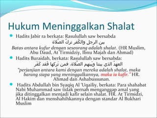 Hukum Meninggalkan Shalat
 Hadits Jabir ra berkata: Rasulullah saw bersabda
‫صلة‬ّ ‫كا ال‬ُ ‫كرفرا تر‬ُ ‫لا وال‬ِ ‫بينا الرج‬
Batas antara kufur dengan seseorang adalah shalat. (HR Muslim,
Abu Daud, At Tirmidziy, Ibnu Majah dan Ahmad)
 Hadits Buraidah, berkata: Rasulullah saw bersabda:
‫رفر‬َ ‫ك‬َ  ‫فقدا‬َ  ‫تركهاا‬َ  ‫صلة،ا فمنا‬ّ ‫بينهما ال‬َ ‫دا الذيا بينناا و‬ُ ‫العه‬
“perjanjian antara kami dengan mereka adalah shalat, maka
barang siapa yang meninggalkannya, maka ia kafir.” HR.
Ahmad dan Ashabussunan.
 Hadits Abdullah bin Syaqiq Al ‘Uqailiy, berkata: Para shahabat
Nabi Muhammad saw tidak pernah menganggap amal yang
jika ditinggalkan menjadi kafir selain shalat. HR. At Tirmidzi,
Al Hakim dan menshahihkannya dengan standar Al Bukhari
Muslim
 
