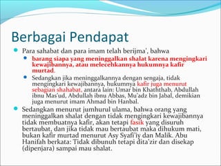 Berbagai Pendapat
 Para sahabat dan para imam telah berijma’, bahwa
 barang siapa yang meninggalkan shalat karena mengingkari
kewajibannya, atau melecehkannya hukumnya kafir
murtad.
 Sedangkan jika meninggalkannya dengan sengaja, tidak
mengingkari kewajibannya, hukumnya kafir juga menurut
sebagian shahabat, antara lain: Umar bin Khaththab, Abdullah
ibnu Mas’ud, Abdullah ibnu Abbas, Mu’adz bin Jabal, demikian
juga menurut imam Ahmad bin Hanbal.
 Sedangkan menurut jumhurul ulama, bahwa orang yang
meninggalkan shalat dengan tidak mengingkari kewajibannya
tidak membuatnya kafir, akan tetapi fasik yang disuruh
bertaubat, dan jika tidak mau bertaubat maka dihukum mati,
bukan kafir murtad menurut Asy Syafi’iy dan Malik. Abu
Hanifah berkata: Tidak dibunuh tetapi dita’zir dan disekap
(dipenjara) sampai mau shalat.
 