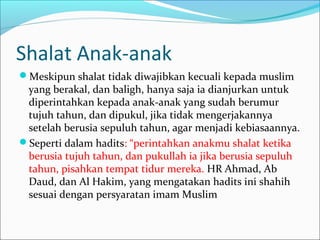 Shalat Anak-anak
Meskipun shalat tidak diwajibkan kecuali kepada muslim
yang berakal, dan baligh, hanya saja ia dianjurkan untuk
diperintahkan kepada anak-anak yang sudah berumur
tujuh tahun, dan dipukul, jika tidak mengerjakannya
setelah berusia sepuluh tahun, agar menjadi kebiasaannya.
Seperti dalam hadits: “perintahkan anakmu shalat ketika
berusia tujuh tahun, dan pukullah ia jika berusia sepuluh
tahun, pisahkan tempat tidur mereka. HR Ahmad, Ab
Daud, dan Al Hakim, yang mengatakan hadits ini shahih
sesuai dengan persyaratan imam Muslim
 