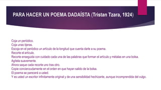 PARA HACER UN POEMA DADAÍSTA (Tristan Tzara, 1924)
Coja un periódico.
Coja unas tijeras.
Escoja en el periódico un artículo de la longitud que cuenta darle a su poema.
Recorte el artículo.
Recorte enseguida con cuidado cada una de las palabras que forman el artículo y métalas en una bolsa.
Agítela suavemente.
Ahora saque cada recorte uno tras otro.
Copie concienzudamente en el orden en que hayan salido de la bolsa.
El poema se parecerá a usted.
Y es usted un escritor infinitamente original y de una sensibilidad hechizante, aunque incomprendida del vulgo.
 