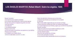 LOS ÁNGELES MUERTOS (Rafael Alberti: Sobre los ángeles, 1929)
Buscad, buscadlos:
en el insomnio de las cañerías olvidadas,
en los cauces interrumpidos por el silencio de las basuras.
No lejos de los charcos incapaces de guardar una nube,
unos ojos perdidos,
una sortija rota
o una estrella pisoteada.
Porque yo los he visto:
en esos escombros momentáneos que aparecen en las neblinas.
Porque yo los he tocado:
en el destierro de un ladrillo difunto,
venido a la nada desde una torre o un carro.
Nunca más allá de las chimeneas que se derrumban,
ni de esas hojas tenaces que se estampan en los zapatos.
En todo esto.
Más en esas astillas vagabundas que se consumen sin fuego,
en esas ausencias hundidas que sufren los muebles desvencijados,
no a mucha distancia de los nombres y signos que se enfrían en las paredes.
Buscad, buscadlos:
debajo de la gota de cera que sepulta la palabra de un libro
o la firma de uno de esos rincones de cartas
que trae rodando el polvo.
Cerca del casco perdido de una botella,
de una suela extraviada en la nieve,
de una navaja de afeitar abandonada al borde de un precipicio.
 