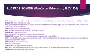LUCES DE BOHEMIA (Ramón del Valle-Inclán, 1920-1924)
MAX: Los ultraístas son unos farsantes. El esperpentismo lo ha inventado Goya. Los héroes clásicos han ido a pasearse en el callejón del Gato.
DON LATINO: ¡Estás completamente curda!
MAX: Los héroes clásicos reflejados en los espejos cóncavos dan el Esperpento. El sentido trágico de la vida española solo puede darse con una
estética sistemáticamente deformada.
DON LATINO: ¡Miau! ¡Te estás contagiando!
MAX: España es una deformación grotesca de la civilización europea.
DON LATINO: ¡Pudiera! Yo me inhibo.
MAX: Las imágenes más bellas en un espejo cóncavo son absurdas.
DON LATINO: Conforme. Pero a mí me divierte mirarme en los espejos de la calle del Gato.
MAX: Y a mí. La deformación deja de serlo cuando está sujeta a una matemática perfecta, Mi estética actual es transformar con matemática de
espejo cóncavo las normas clásicas.
DON LATINO: ¿Y dónde está el espejo?
MAX: En el fondo del vaso.
DON LATINO: ¡Eres genial! ¡Me quito el cráneo!
MAX: Latino, deformemos la expresión en el mismo espejo que nos deforma las caras y toda la vida miserable de España.
DON LATINO: Nos mudaremos al callejón del Gato.
 