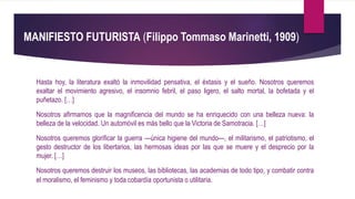 MANIFIESTO FUTURISTA (Filippo Tommaso Marinetti, 1909)
Hasta hoy, la literatura exaltó la inmovilidad pensativa, el éxtasis y el sueño. Nosotros queremos
exaltar el movimiento agresivo, el insomnio febril, el paso ligero, el salto mortal, la bofetada y el
puñetazo. […]
Nosotros afirmamos que la magnificencia del mundo se ha enriquecido con una belleza nueva: la
belleza de la velocidad. Un automóvil es más bello que la Victoria de Samotracia. […]
Nosotros queremos glorificar la guerra —única higiene del mundo—, el militarismo, el patriotismo, el
gesto destructor de los libertarios, las hermosas ideas por las que se muere y el desprecio por la
mujer. […]
Nosotros queremos destruir los museos, las bibliotecas, las academias de todo tipo, y combatir contra
el moralismo, el feminismo y toda cobardía oportunista o utilitaria.
 