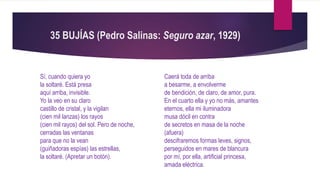 35 BUJÍAS (Pedro Salinas: Seguro azar, 1929)
Sí, cuando quiera yo
la soltaré. Está presa
aquí arriba, invisible.
Yo la veo en su claro
castillo de cristal, y la vigilan
(cien mil lanzas) los rayos
(cien mil rayos) del sol. Pero de noche,
cerradas las ventanas
para que no la vean
(guiñadoras espías) las estrellas,
la soltaré. (Apretar un botón).
Caerá toda de arriba
a besarme, a envolverme
de bendición, de claro, de amor, pura.
En el cuarto ella y yo no más, amantes
eternos, ella mi iluminadora
musa dócil en contra
de secretos en masa de la noche
(afuera)
descifraremos formas leves, signos,
perseguidos en mares de blancura
por mí, por ella, artificial princesa,
amada eléctrica.
 