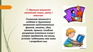 7. Принцип міцності
засвоєння знань, умінь і
навичок.
Головною міцності є
свідоме й ґрунтовне
засвоєння найістотніших
фактів, понять, ідей,
законів, правил, глибоке
розуміння істотних ознак і
сторін предметів та явищ,
зв'язків і відношень між ними
і всередині них.
 
