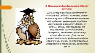 8. Принцип індивідуального підходу
до учнів.
Дає змогу в умовах колективної
навчальної роботи кожному учневі
по-своєму оволодівати навчальним
матеріалом, ураховувати рівень
розумового розвитку дітей, їх
знань і вмінь, пізнавальної та
практичної самостійності,
інтересів, вольового розвитку,
працездатності. Для цього
учитель повинен уважно вивчати
своїх учнів, знати їх індивідуальні
інтереси та схильності, розвиток
та ін.
 