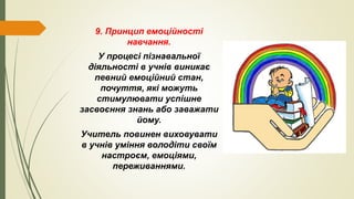 9. Принцип емоційності
навчання.
У процесі пізнавальної
діяльності в учнів виникає
певний емоційний стан,
почуття, які можуть
стимулювати успішне
засвоєння знань або заважати
йому.
Учитель повинен виховувати
в учнів уміння володіти своїм
настроєм, емоціями,
переживаннями.
 