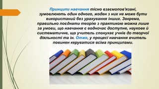 Принципи навчання тісно взаємопов'язані,
зумовлюють один одного, жоден з них не може бути
використаний без урахування інших. Зокрема,
правильно поєднати теорію з практикою можна лише
за умови, що навчання є водночас доступне, наукове й
систематичне, що учитель спонукає учнів до творчої
діяльності та ін. Отже, у процесі навчання вчитель
повинен керуватися всіма принципами.
 
