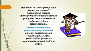 Навчання як цілеспрямований
процес, системний і
послідовний процес
підпорядковане певній системі
принципів, дотримання яких
забезпечує його
ефективність.
Принципи навчання
(дидактичні принципи) –
основні положення, що
визначають зміст,
організаційні форми та
методи навчальної роботи
школи.
 
