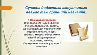 Сучасна дидактика актуальними
вважає такі принципи навчання:
1. Принцип науковості.
Відповідно до нього, факти,
знання, положення і закони,
що вивчаються, повинні бути
науково правильні. Цим
вимогам мають відповідати
спосіб обґрунтування
положень, законів,
формування понять у процесі
навчання.
 