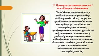 2. Принцип систематичності і
послідовності навчання.
Передбачає системність у
роботі вчителя (постійну
роботу над собою, опору на
пройдене при вивченні нового
матеріалу, розгляд нового
матеріалу частинами,
продумування системи уроків та
ін.), а також системність у
роботі учнів (систематичне
відвідування школи, виконання
домашніх завдань, уважність на
уроках, систематичне
повторення навчального
матеріалу та ін.).
 