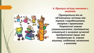 4. Принцип зв'язку навчання з
життям.
Ґрунтується він на
об'єктивних зв'язках між
наукою і виробництвом,
теорією і практикою.
Теоретичні знання
(загальноосвітні, політехнічні,
спеціальні) є основою сучасної
продуктивної праці, яка
конкретизує їх, сприяє
міцному, свідомому засвоєнню
з життям.
 