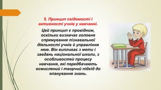 5. Принцип свідомості і
активності учнів у навчанні.
Цей принцип є провідним,
оскільки визначає головне
спрямування пізнавальної
діяльності учнів й управління
нею. Він випливає з мети і
завдань національної школи, з
особливостей процесу
навчання, які передбачають
осмислений і творчий підхід до
опанування знань.
 