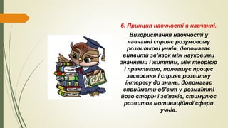 6. Принцип наочності в навчанні.
Використання наочності у
навчанні сприяє розумовому
розвиткові учнів, допомагає
виявити зв’язок між науковими
знаннями і життям, між теорією
і практикою, полегшує процес
засвоєння і сприяє розвитку
інтересу до знань, допомагає
сприймати об'єкт у розмаїтті
його сторін і зв'язків, стимулює
розвиток мотиваційної сфери
учнів.
 