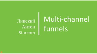 Multi-channel
funnels
Липский
Антон
Starcom
 