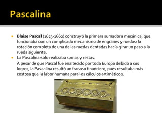  Blaise Pascal (1623-1662) construyó la primera sumadora mecánica, que
funcionaba con un complicado mecanismo de engranes y ruedas: la
rotación completa de una de las ruedas dentadas hacía girar un paso a la
rueda siguiente.
 La Pascalina sólo realizaba sumas y restas.
A pesar de que Pascal fue enaltecido por toda Europa debido a sus
logros, la Pascalina resultó un fracaso financiero, pues resultaba más
costosa que la labor humana para los cálculos artiméticos.
 