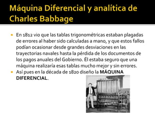  En 1812 vio que las tablas trigonométricas estaban plagadas
de errores al haber sido calculadas a mano, y que estos fallos
podían ocasionar desde grandes desviaciones en las
trayectorias navales hasta la pérdida de los documentos de
los pagos anuales del Gobierno. Él estaba seguro que una
máquina realizaría esas tablas mucho mejor y sin errores.
 Así pues en la década de 1820 diseño la MÁQUINA
DIFERENCIAL.
 