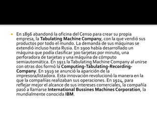  En 1896 abandonó la oficina del Censo para crear su propia
empresa, la Tabulating Machine Company, con la que vendió sus
productos por todo el mundo. La demanda de sus máquinas se
extendió incluso hasta Rusia. En 1900 había desarrollado un
máquina que podía clasificar 300 tarjetas por minuto, una
perforadora de tarjetas y una máquina de cómputo
semiautomática. En 1911 laTabulating Machine Company al unirse
con otras dos formó la Computing-Tabulating-Recording-
Company. En 1919 se anunció la aparición de la
impresora/listadora. Esta innovación revolucionó la manera en la
que la compañías realizaban sus operaciones. En 1924, para
reflejar mejor el alcance de sus intereses comerciales, la compañía
pasó a llamarse International Bussines Machines Corporation, la
mundialmente conocida IBM.
 