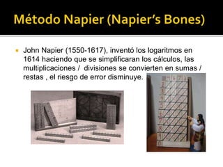  John Napier (1550-1617), inventó los logaritmos en
1614 haciendo que se simplificaran los cálculos, las
multiplicaciones / divisiones se convierten en sumas /
restas , el riesgo de error disminuye.
 