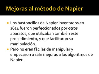  Los bastoncillos de Napier inventados en
1614 fueron perfeccionados por otros
aparatos, que utilizaban también este
procedimiento, y que facilitaron su
manipulación.
 Pero no eran fáciles de manipular y
empezaron a salir mejoras a los algoritmos de
Napier.
 