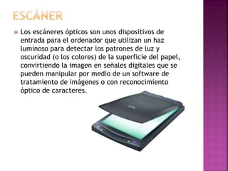  Los escáneres ópticos son unos dispositivos de
entrada para el ordenador que utilizan un haz
luminoso para detectar los patrones de luz y
oscuridad (o los colores) de la superficie del papel,
convirtiendo la imagen en señales digitales que se
pueden manipular por medio de un software de
tratamiento de imágenes o con reconocimiento
óptico de caracteres.
 