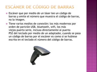 Escáner que por medio de un láser lee un código de
barras y emite el número que muestra el código de barras,
no la imagen.
 Tiene varios medios de conexión: los más modernos por
orden de parición USB, bluetooth, wifi, los más
viejos puerto serie, incluso directamente al puerto
PS2 del teclado por medio de un adaptador, cuando se pasa
un código de barras por el escáner es como si se hubiese
escrito en el teclado el número del código de barras.
 