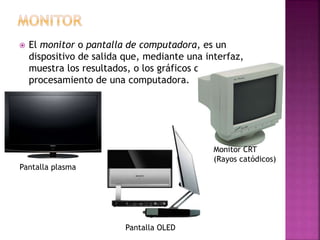  El monitor o pantalla de computadora, es un
dispositivo de salida que, mediante una interfaz,
muestra los resultados, o los gráficos del
procesamiento de una computadora.
Pantalla plasma
Monitor CRT
(Rayos catódicos)
Pantalla OLED
 