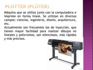 Máquina que se utiliza junto con la computadora e
imprime en forma lineal. Se utilizan en diversos
campos: ciencias, ingeniería, diseño, arquitectura,
etc.
Actualmente son frecuentes los de inyección, que
tienen mayor facilidad para realizar dibujos no
lineales y policromos, son silenciosos, más rápidos
y más precisos.
 