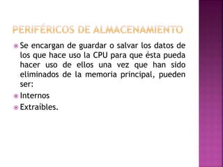  Se encargan de guardar o salvar los datos de
los que hace uso la CPU para que ésta pueda
hacer uso de ellos una vez que han sido
eliminados de la memoria principal, pueden
ser:
 Internos
 Extraíbles.
 