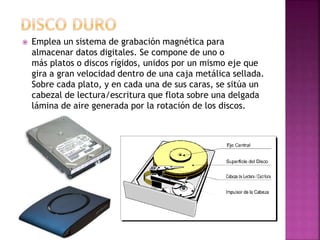  Emplea un sistema de grabación magnética para
almacenar datos digitales. Se compone de uno o
más platos o discos rígidos, unidos por un mismo eje que
gira a gran velocidad dentro de una caja metálica sellada.
Sobre cada plato, y en cada una de sus caras, se sitúa un
cabezal de lectura/escritura que flota sobre una delgada
lámina de aire generada por la rotación de los discos.
 