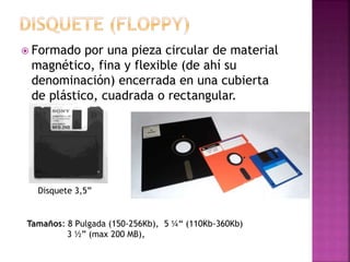  Formado por una pieza circular de material
magnético, fina y flexible (de ahí su
denominación) encerrada en una cubierta
de plástico, cuadrada o rectangular.
Disquete 3,5”
Tamaños: 8 Pulgada (150-256Kb), 5 ¼“ (110Kb-360Kb)
3 ½” (max 200 MB),
 
