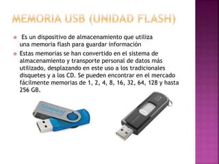  Es un dispositivo de almacenamiento que utiliza
una memoria flash para guardar información
 Estas memorias se han convertido en el sistema de
almacenamiento y transporte personal de datos más
utilizado, desplazando en este uso a los tradicionales
disquetes y a los CD. Se pueden encontrar en el mercado
fácilmente memorias de 1, 2, 4, 8, 16, 32, 64, 128 y hasta
256 GB.
 